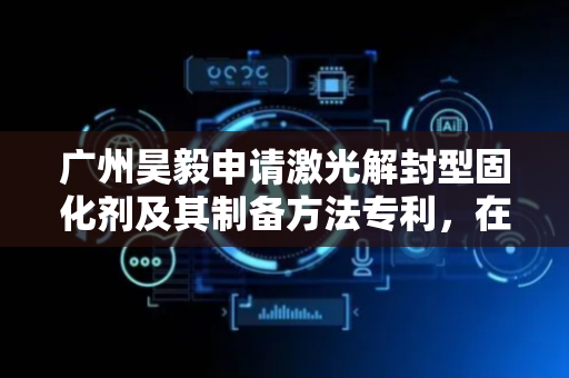 广州昊毅申请激光解封型固化剂及其制备方法专利，在激光特定照射下产品3秒内即可完成固化