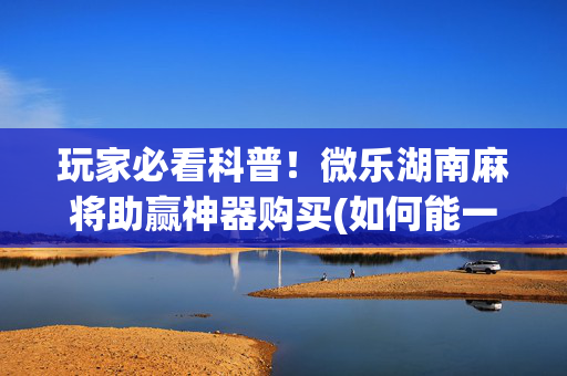 玩家必看科普！微乐湖南麻将助赢神器购买(如何能一直赢)