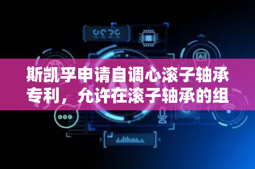 斯凯孚申请自调心滚子轴承专利，允许在滚子轴承的组装期间滚子元件被插入在内轴承圈元件与外轴承圈元件之间