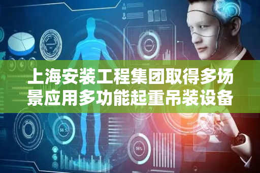 上海安装工程集团取得多场景应用多功能起重吊装设备专利，能在特殊或受限空间有效完成吊装任务
