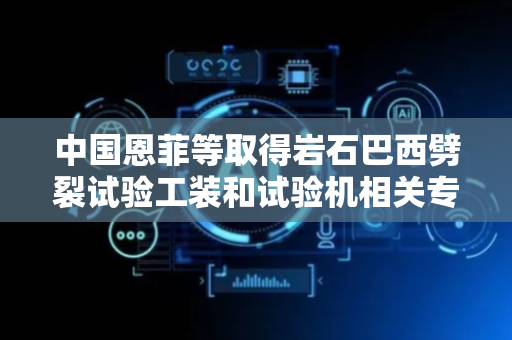 中国恩菲等取得岩石巴西劈裂试验工装和试验机相关专利，辅助实现复杂应力路径下对岩石抗拉强度的测试