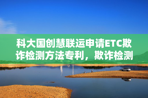科大国创慧联运申请ETC欺诈检测方法专利，欺诈检测覆盖率高