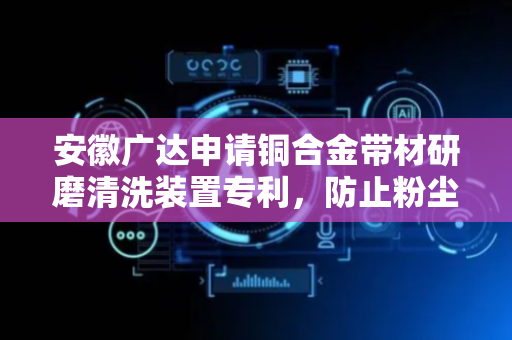 安徽广达申请铜合金带材研磨清洗装置专利，防止粉尘混合清洗液在带材边缘残留