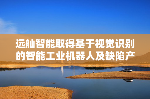 远舢智能取得基于视觉识别的智能工业机器人及缺陷产品分类方法专利
