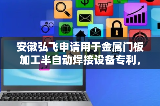 安徽弘飞申请用于金属门板加工半自动焊接设备专利，提高了焊接效率