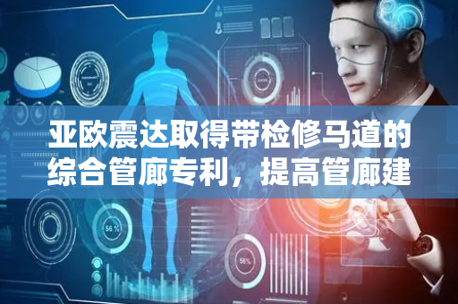 亚欧震达取得带检修马道的综合管廊专利，提高管廊建设速度