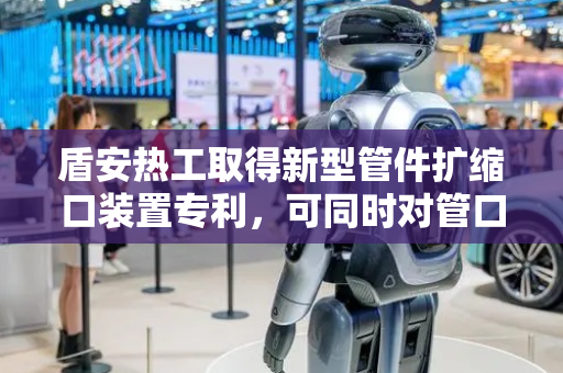 盾安热工取得新型管件扩缩口装置专利，可同时对管口进行扩口与缩口