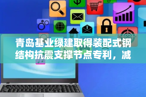 青岛基业绿建取得装配式钢结构抗震支撑节点专利，减缓地震对整体钢结构的影响