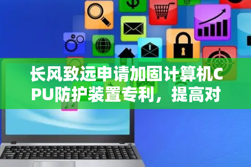 长风致远申请加固计算机CPU防护装置专利，提高对CPU的吸热散热效果
