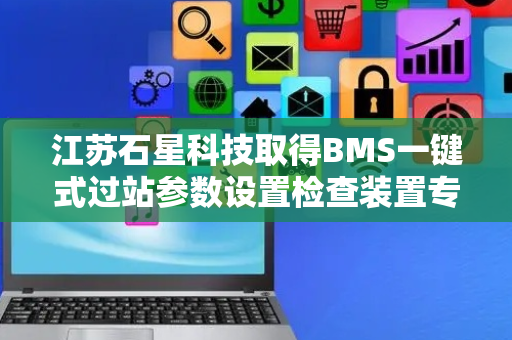 江苏石星科技取得BMS一键式过站参数设置检查装置专利