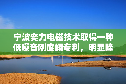 宁波奕力电磁技术取得一种低噪音刚度阀专利，明显降低垫块与挡铁之间的撞击力度