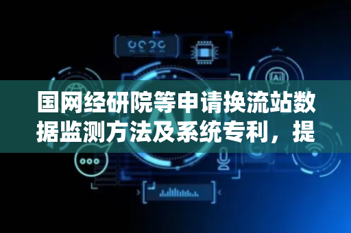 国网经研院等申请换流站数据监测方法及系统专利，提升换流站的安全可靠性