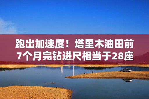 跑出加速度！塔里木油田前7个月完钻进尺相当于28座珠峰的高度
