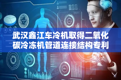 武汉鑫江车冷机取得二氧化碳冷冻机管道连接结构专利，提高管道之间的密封性