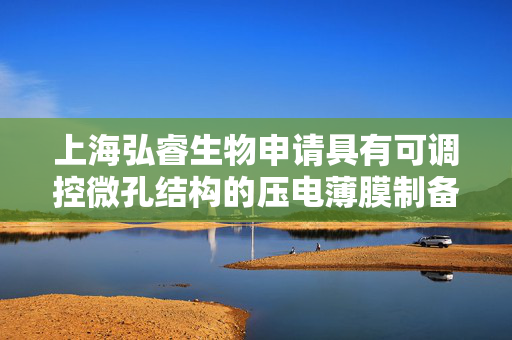 上海弘睿生物申请具有可调控微孔结构的压电薄膜制备方法及其应用专利，所制压电薄膜换能器有压电灵敏度高特点