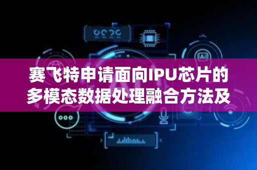 赛飞特申请面向IPU芯片的多模态数据处理融合方法及系统专利，显著提升多模态数据处理效率与实时性