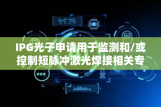 IPG光子申请用于监测和/或控制短脉冲激光焊接相关专利 提供表示桩特性的桩测量数据