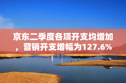 京东二季度各项开支均增加，营销开支增幅为127.6%