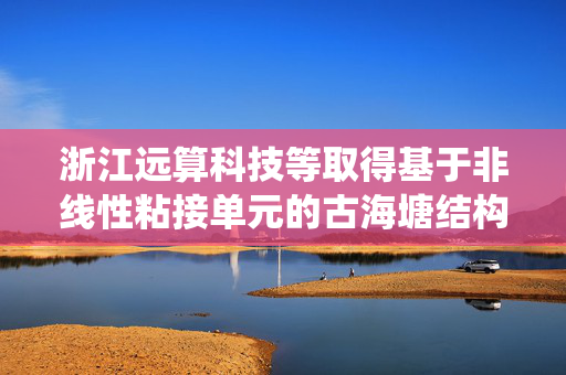 浙江远算科技等取得基于非线性粘接单元的古海塘结构安全评估方法和系统专利