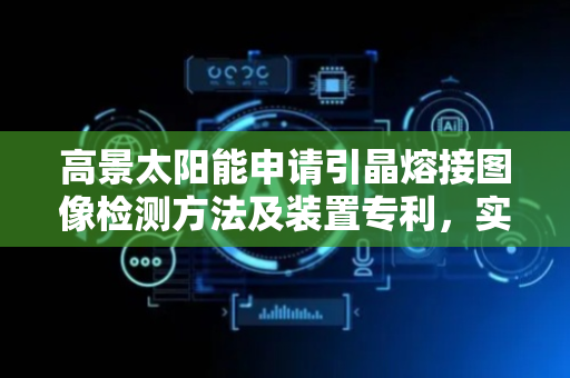 高景太阳能申请引晶熔接图像检测方法及装置专利，实现对引晶过程的低人力成本监测