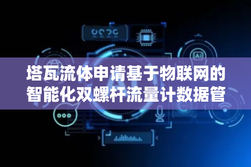 塔瓦流体申请基于物联网的智能化双螺杆流量计数据管理系统及方法专利，提升数据质量
