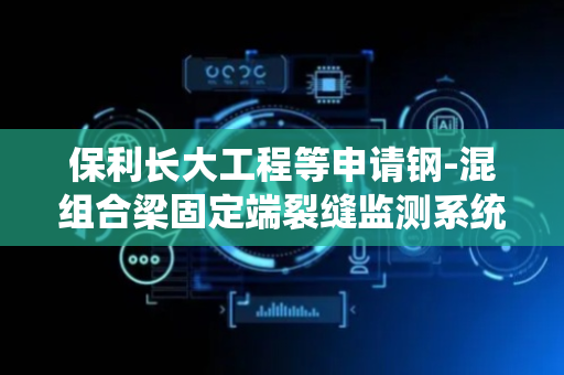 保利长大工程等申请钢-混组合梁固定端裂缝监测系统专利，实现钢-混组合梁固定端裂缝监测的高灵敏度