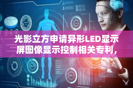 光影立方申请异形LED显示屏图像显示控制相关专利，实现异形LED显示屏高精度零畸变图像显示