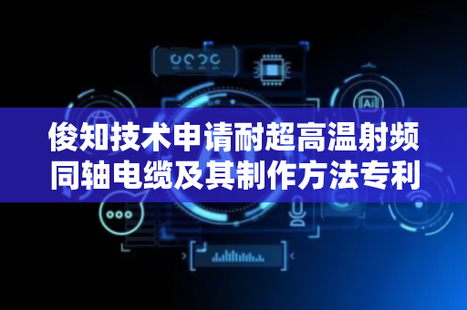 俊知技术申请耐超高温射频同轴电缆及其制作方法专利，显著提升电缆在极端环境安全性与可靠性