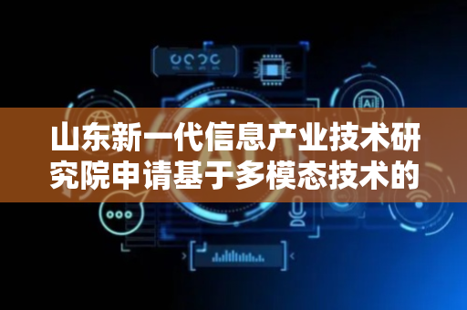 山东新一代信息产业技术研究院申请基于多模态技术的智能机器人交互专利 解决语义感知缺失等问题