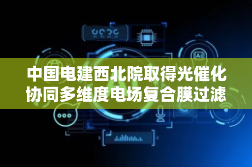 中国电建西北院取得光催化协同多维度电场复合膜过滤装置专利