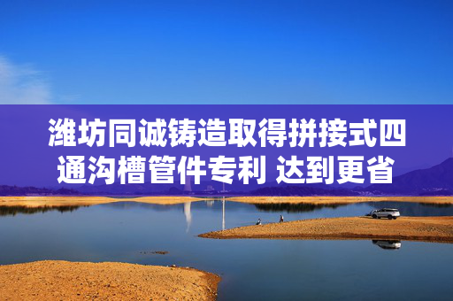 潍坊同诚铸造取得拼接式四通沟槽管件专利 达到更省时的效果