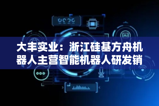 大丰实业：浙江硅基方舟机器人主营智能机器人研发销售与制造