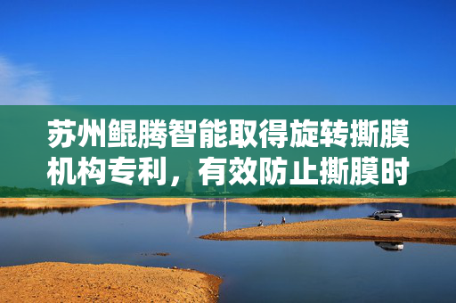 苏州鲲腾智能取得旋转撕膜机构专利，有效防止撕膜时待处理板固定不稳造成撕膜困难