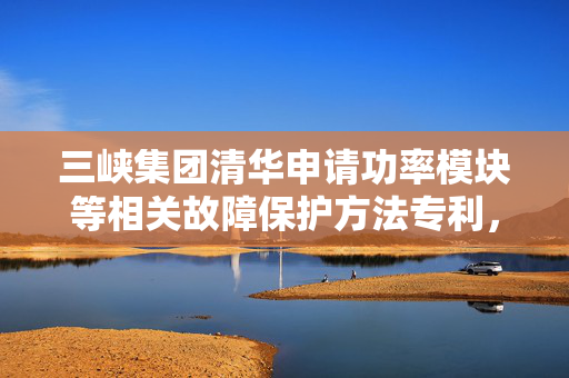 三峡集团清华申请功率模块等相关故障保护方法专利，解决全桥功率单元子模块通态损耗大或无退饱和保护能力问题