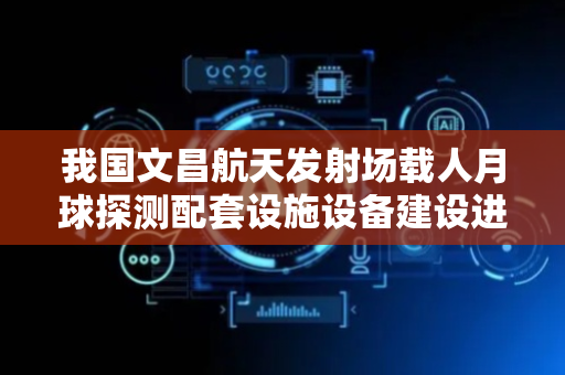我国文昌航天发射场载人月球探测配套设施设备建设进展顺利