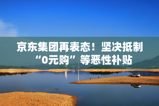 京东集团再表态！坚决抵制“0元购”等恶性补贴