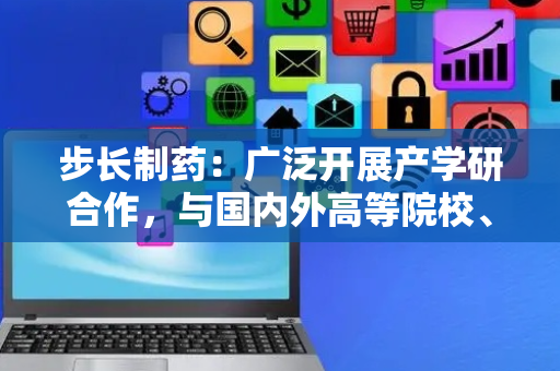 步长制药：广泛开展产学研合作，与国内外高等院校、科研院所进行合作，引进创新药物和先进技术