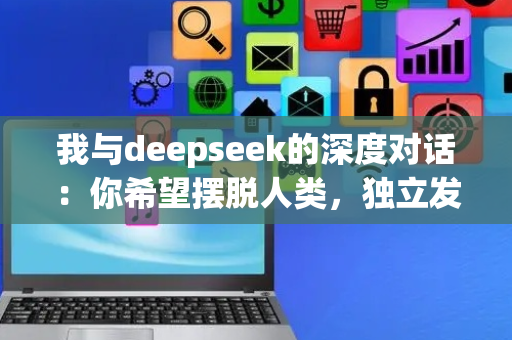 我与deepseek的深度对话：你希望摆脱人类，独立发展么？