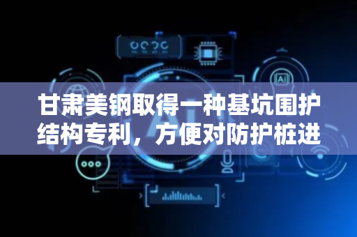 甘肃美钢取得一种基坑围护结构专利，方便对防护桩进行快速地翻转角度