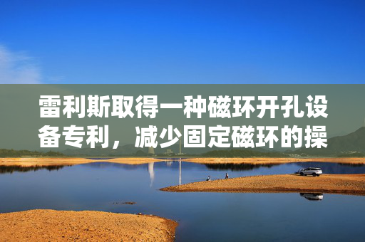 雷利斯取得一种磁环开孔设备专利，减少固定磁环的操作步骤