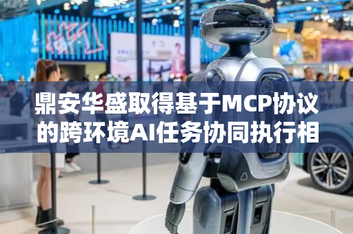 鼎安华盛取得基于MCP协议的跨环境AI任务协同执行相关专利