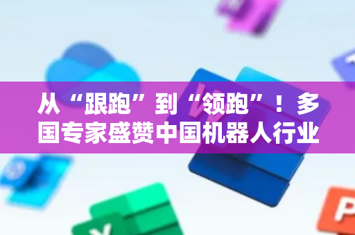 从“跟跑”到“领跑”！多国专家盛赞中国机器人行业蓬勃势头并呼吁深化国际合作