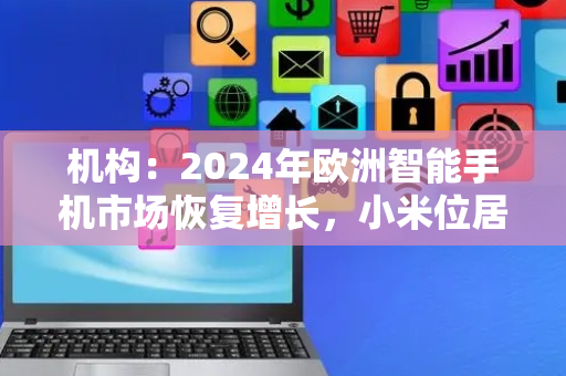 机构：2024年欧洲智能手机市场恢复增长，小米位居第三、摩托罗拉增幅最大