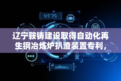 辽宁鞍铸建设取得自动化再生钢冶炼炉扒渣装置专利，能够很好地保证工作人员的安全