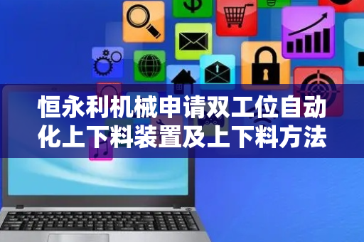 恒永利机械申请双工位自动化上下料装置及上下料方法专利，精准识别每次上料的轴承钢圈