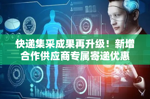 快递集采成果再升级！新增合作供应商专属寄递优惠