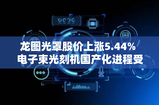 龙图光罩股价上涨5.44% 电子束光刻机国产化进程受关注