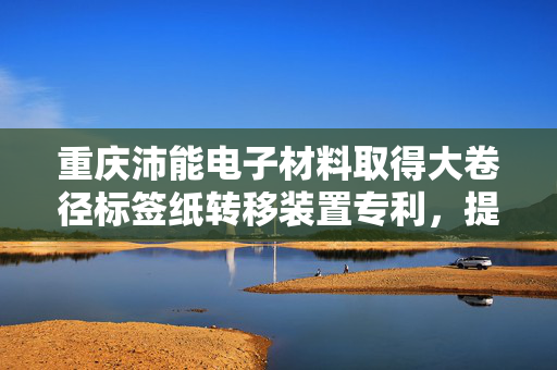 重庆沛能电子材料取得大卷径标签纸转移装置专利，提高了对标签纸的转移效率
