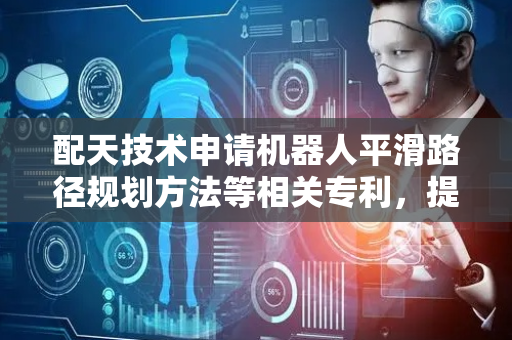 配天技术申请机器人平滑路径规划方法等相关专利，提高机器人运行效率