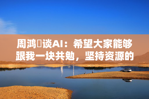 周鸿祎谈AI：希望大家能够跟我一块共勉，坚持资源的集中
